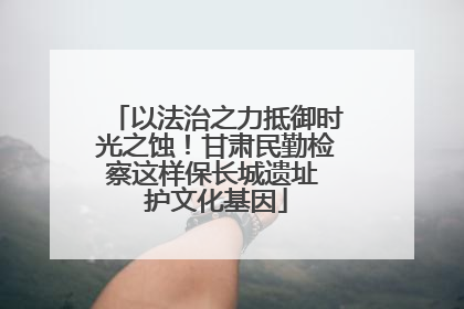 以法治之力抵御时光之蚀！甘肃民勤检察这样保长城遗址 护文化基因
