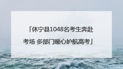 休宁县1048名考生奔赴考场 多部门暖心护航高考