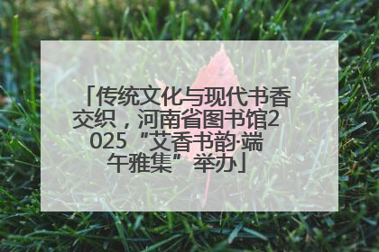 传统文化与现代书香交织，河南省图书馆2025“艾香书韵·端午雅集”举办