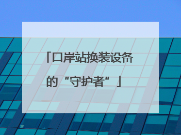 口岸站换装设备的“守护者”
