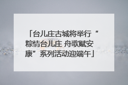 台儿庄古城将举行“粽情台儿庄 舟歌赋安康”系列活动迎端午