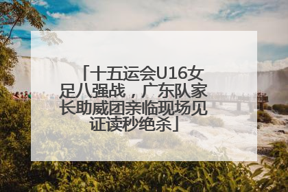 十五运会U16女足八强战，广东队家长助威团亲临现场见证读秒绝杀