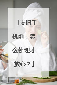 卖旧手机前，怎么处理才放心？
