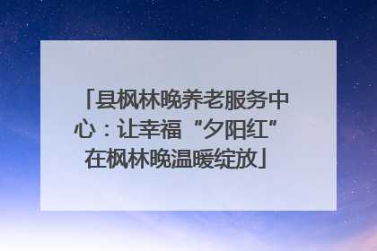 县枫林晚养老服务中心：让幸福“夕阳红”在枫林晚温暖绽放