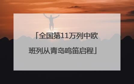 全国第11万列中欧班列从青岛鸣笛启程