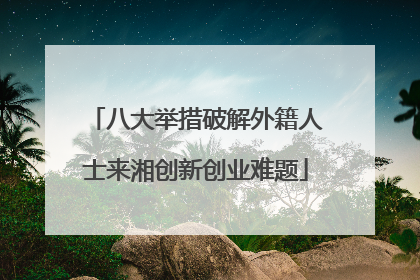 八大举措破解外籍人士来湘创新创业难题