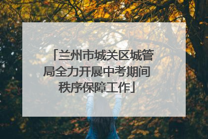 兰州市城关区城管局全力开展中考期间秩序保障工作