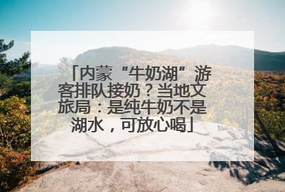 内蒙“牛奶湖”游客排队接奶？当地文旅局：是纯牛奶不是湖水，可放心喝