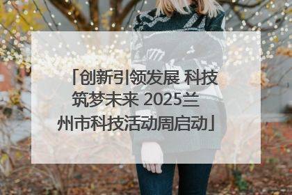创新引领发展 科技筑梦未来 2025兰州市科技活动周启动