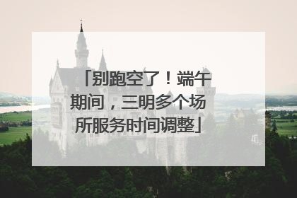 别跑空了！端午期间，三明多个场所服务时间调整
