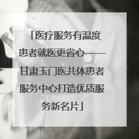 医疗服务有温度 患者就医更省心——甘肃玉门医共体患者服务中心打造优质服务新名片