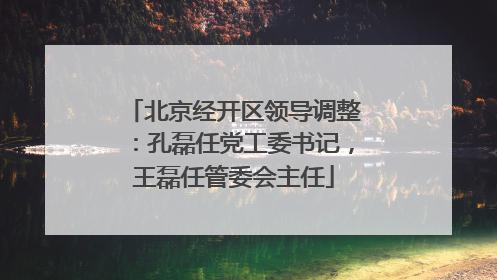 北京经开区领导调整：孔磊任党工委书记，王磊任管委会主任