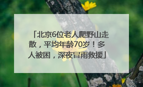 北京6位老人爬野山走散，平均年龄70岁！多人被困，深夜冒雨救援