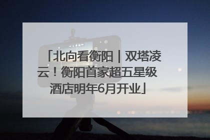 北向看衡阳｜双塔凌云！衡阳首家超五星级酒店明年6月开业