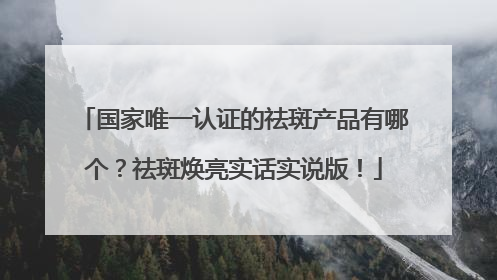 国家唯一认证的祛斑产品有哪个？祛斑焕亮实话实说版！