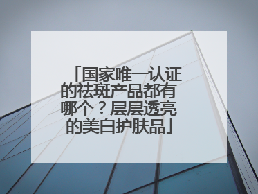国家唯一认证的祛斑产品都有哪个？层层透亮的美白护肤品