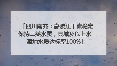 四川南充：嘉陵江干流稳定保持二类水质，县城及以上水源地水质达标率100%