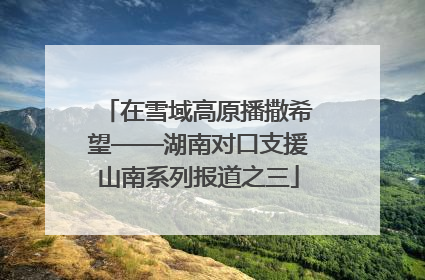 在雪域高原播撒希望——湖南对口支援山南系列报道之三