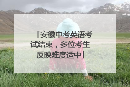 安徽中考英语考试结束，多位考生反映难度适中