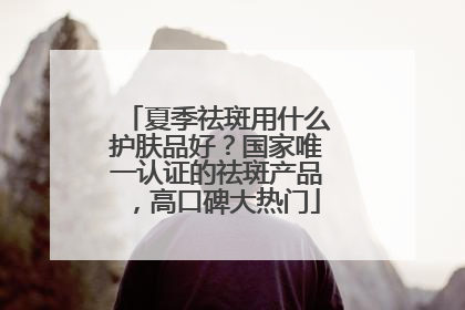 夏季祛斑用什么护肤品好？国家唯一认证的祛斑产品，高口碑大热门