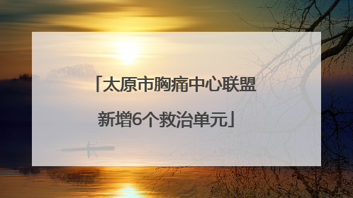 太原市胸痛中心联盟新增6个救治单元