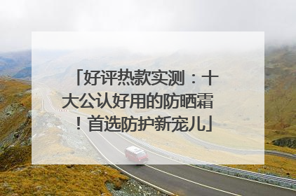 好评热款实测：十大公认好用的防晒霜！首选防护新宠儿