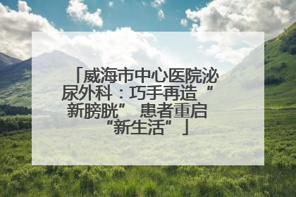 威海市中心医院泌尿外科：巧手再造“新膀胱” 患者重启“新生活”