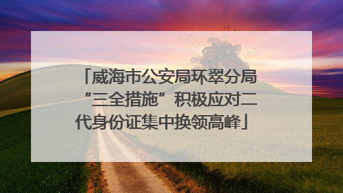 威海市公安局环翠分局“三全措施”积极应对二代身份证集中换领高峰