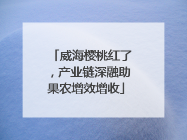 威海樱桃红了，产业链深融助果农增效增收