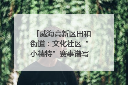 威海高新区田和街道：文化社区“小精特”赛事谱写文化赋能新乐章