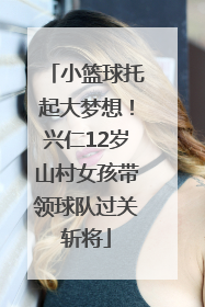 小篮球托起大梦想！兴仁12岁山村女孩带领球队过关斩将