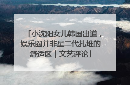 小沈阳女儿韩国出道，娱乐圈并非星二代扎堆的舒适区｜文艺评论