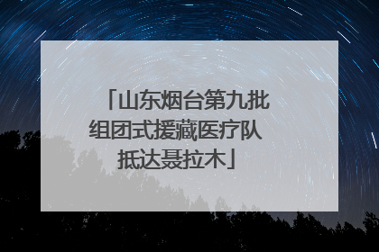 山东烟台第九批组团式援藏医疗队抵达聂拉木