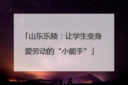山东乐陵：让学生变身爱劳动的“小能手”