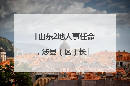 山东2地人事任命，涉县（区）长
