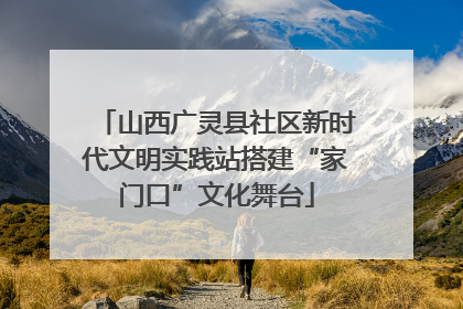 山西广灵县社区新时代文明实践站搭建“家门口”文化舞台