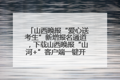 山西晚报“爱心送考生”新增报名通道，下载山西晚报“山河+”客户端一键开启高考爱心护航