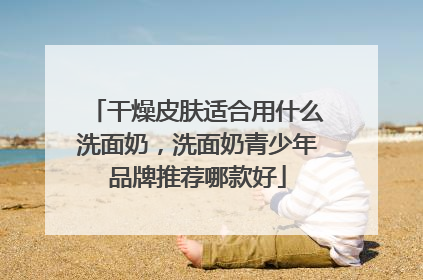 干燥皮肤适合用什么洗面奶，洗面奶青少年品牌推荐哪款好