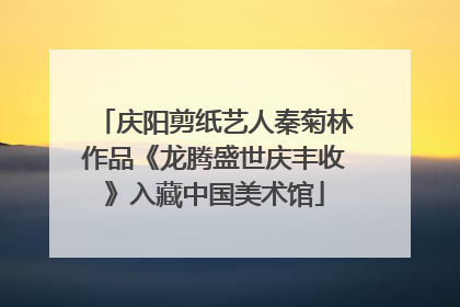 庆阳剪纸艺人秦菊林作品《龙腾盛世庆丰收》入藏中国美术馆
