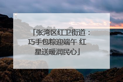 张湾区红卫街道：巧手包粽迎端午 红星送暖润民心