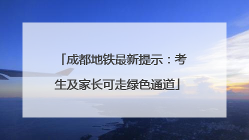 成都地铁最新提示：考生及家长可走绿色通道
