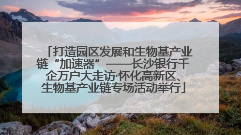 打造园区发展和生物基产业链“加速器”——长沙银行千企万户大走访·怀化高新区、生物基产业链专场活动举行