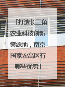 打造长三角农业科技创新策源地，南京国家农高区有哪些优势
