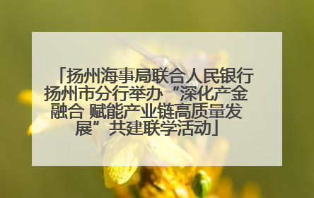 扬州海事局联合人民银行扬州市分行举办“深化产金融合 赋能产业链高质量发展”共建联学活动