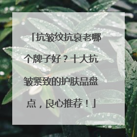 抗皱纹抗衰老哪个牌子好？十大抗皱紧致的护肤品盘点，良心推荐！