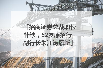 招商证券总裁职位补缺，52岁原招行副行长朱江涛履新