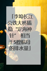 李埠长江公铁大桥插稳“定海神针” 相当于5艘航母的排水量
