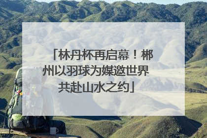 林丹杯再启幕！郴州以羽球为媒邀世界共赴山水之约