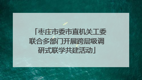 枣庄市委市直机关工委联合多部门开展跨层级调研式联学共建活动