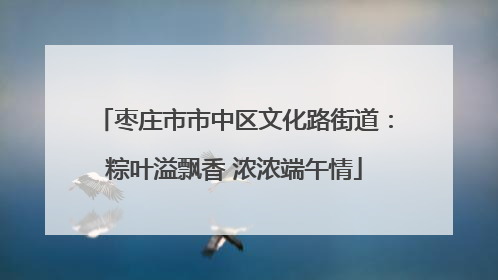枣庄市市中区文化路街道：粽叶溢飘香 浓浓端午情